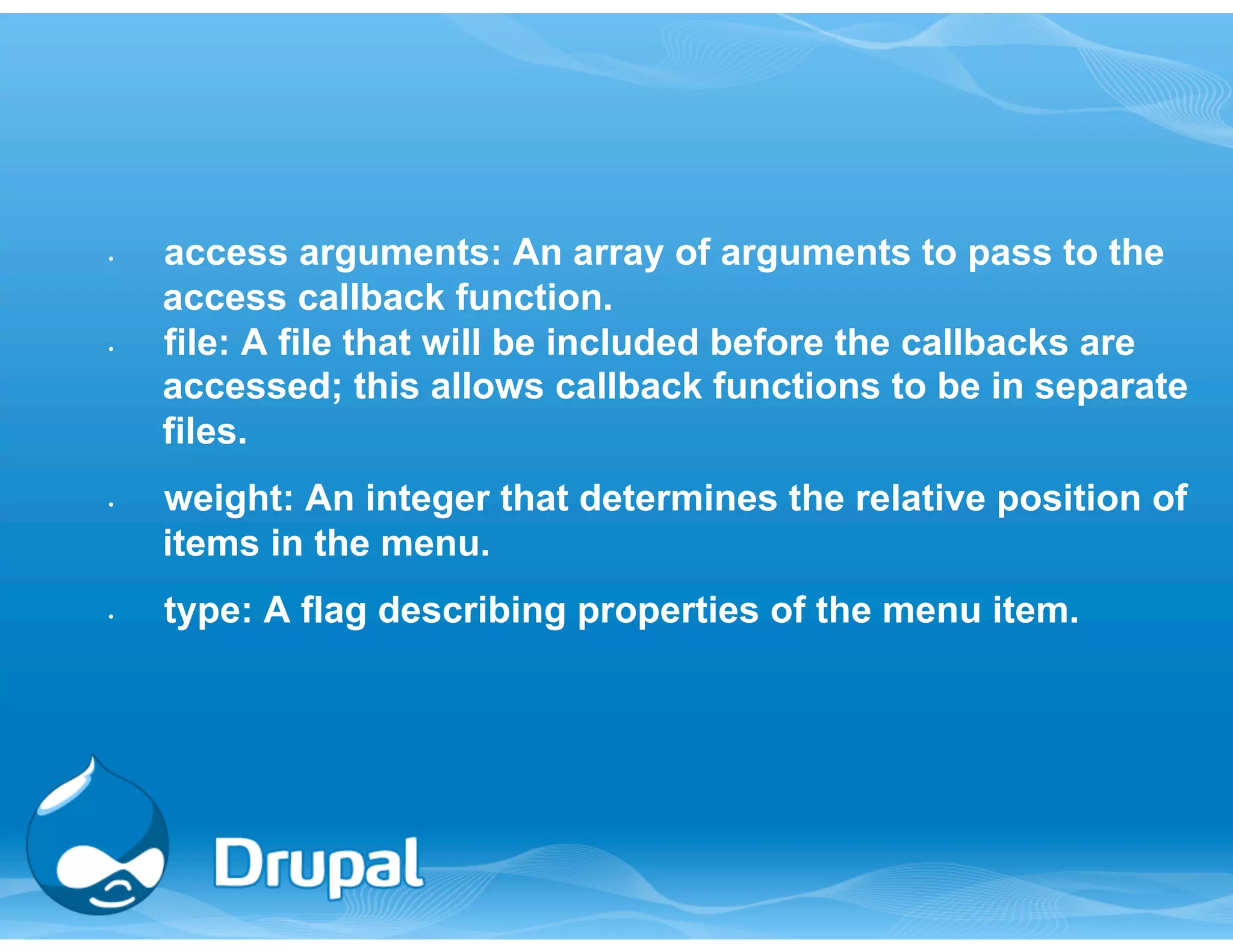 • access arguments: An array of arguments to pass to the 
access callback function. 
• file: A file that will be included before the callbacks are 
accessed; this allows callback functions to be in separate 
files. 
• weight: An integer that determines the relative position of 
items in the menu. 
• type: A flag describing properties of the menu item. 
 