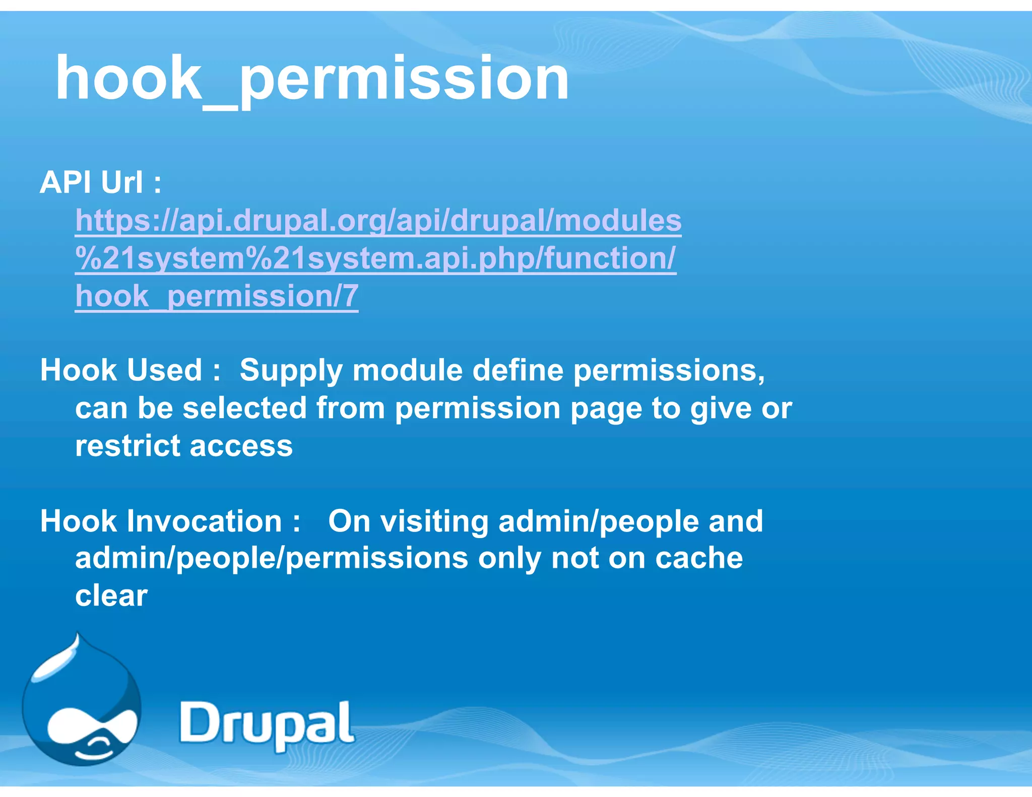 hook_permission 
API Url : 
https://api.drupal.org/api/drupal/modules 
%21system%21system.api.php/function/ 
hook_permission/7 
Hook Used : Supply module define permissions, 
can be selected from permission page to give or 
restrict access 
Hook Invocation : On visiting admin/people and 
admin/people/permissions only not on cache 
clear 
 
