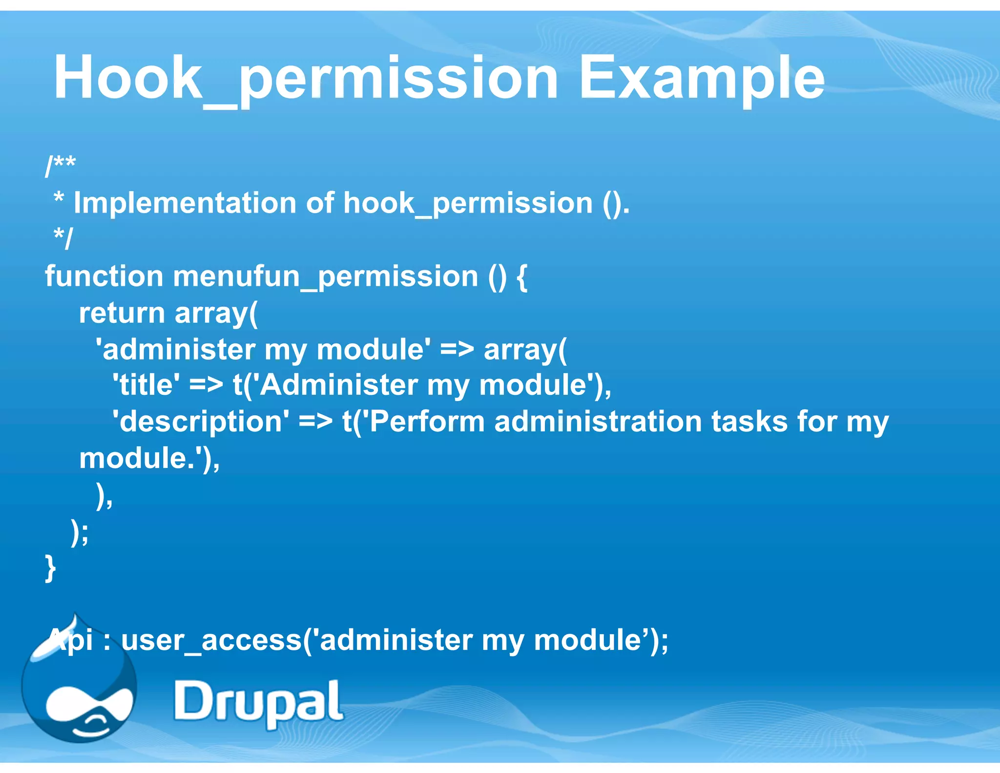 Hook_permission Example 
/** 
* Implementation of hook_permission (). 
*/ 
function menufun_permission () { 
return array( 
'administer my module' => array( 
'title' => t('Administer my module'), 
'description' => t('Perform administration tasks for my 
module.'), 
), 
); 
} 
Api : user_access('administer my module’); 
 