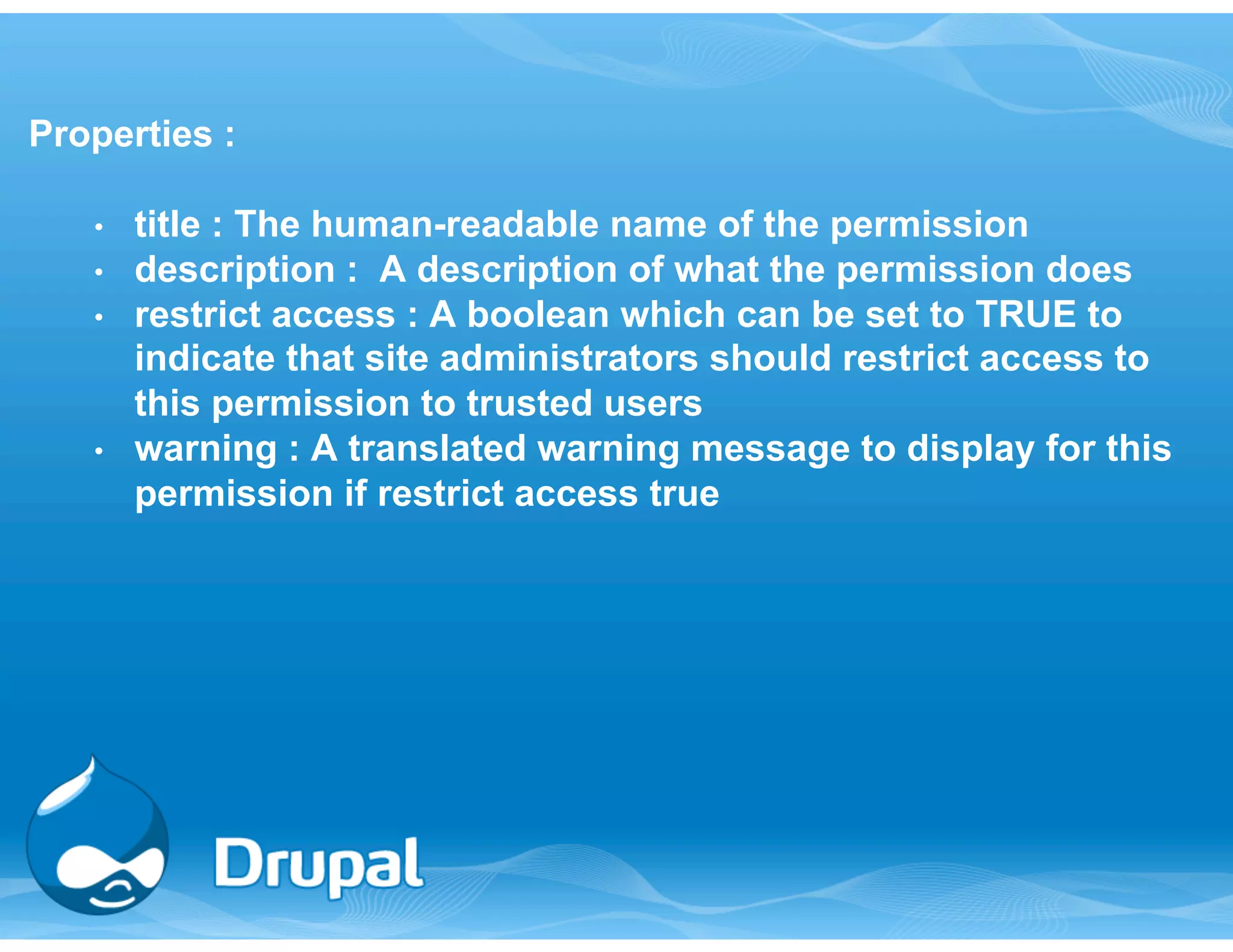 Properties : 
• title : The human-readable name of the permission 
• description : A description of what the permission does 
• restrict access : A boolean which can be set to TRUE to 
indicate that site administrators should restrict access to 
this permission to trusted users 
• warning : A translated warning message to display for this 
permission if restrict access true 
 
