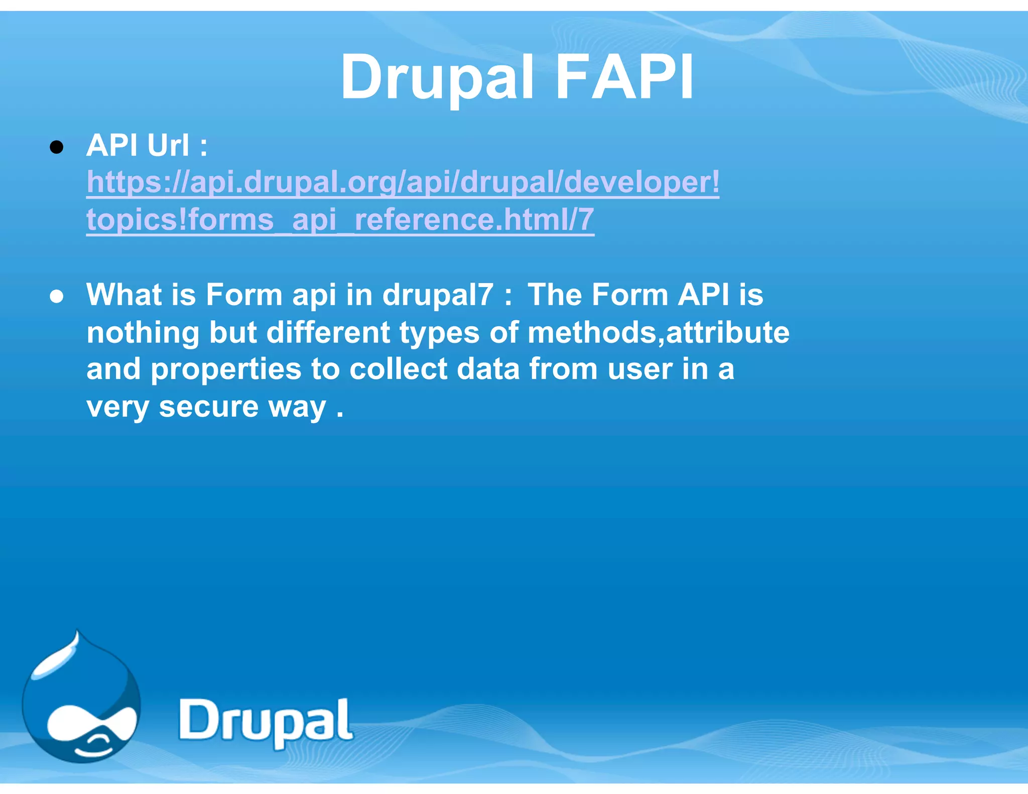Drupal FAPI 
● API Url : 
https://api.drupal.org/api/drupal/developer! 
topics!forms_api_reference.html/7 
● What is Form api in drupal7 : The Form API is 
nothing but different types of methods,attribute 
and properties to collect data from user in a 
very secure way . 
 
