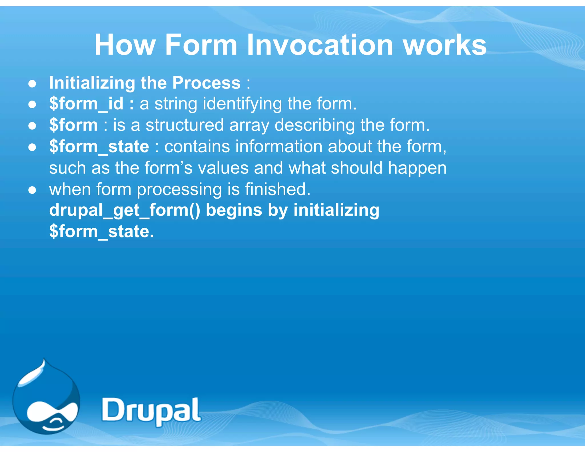 How Form Invocation works 
● Initializing the Process : 
● $form_id : a string identifying the form. 
● $form : is a structured array describing the form. 
● $form_state : contains information about the form, 
such as the form’s values and what should happen 
● when form processing is finished. 
drupal_get_form() begins by initializing 
$form_state. 
 