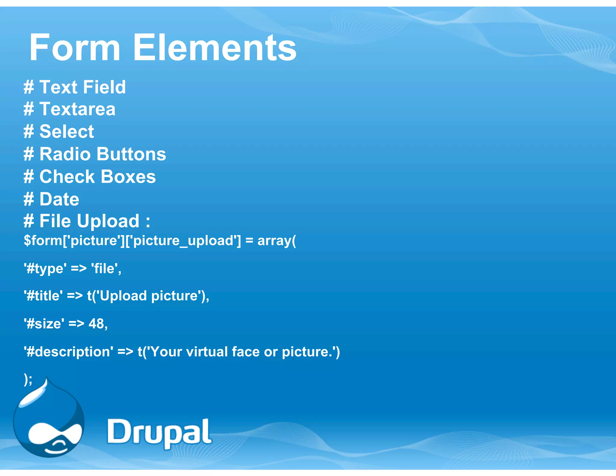 Form Elements 
# Text Field 
# Textarea 
# Select 
# Radio Buttons 
# Check Boxes 
# Date 
# File Upload : 
$form['picture']['picture_upload'] = array( 
'#type' => 'file', 
'#title' => t('Upload picture'), 
'#size' => 48, 
'#description' => t('Your virtual face or picture.') 
); 
 