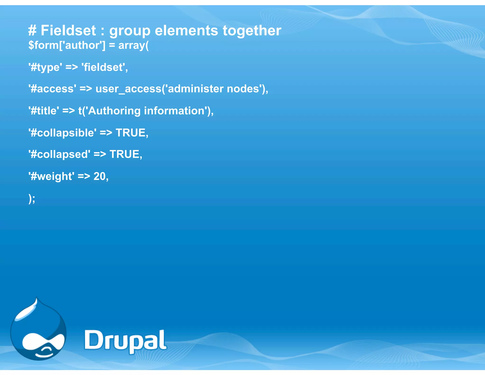 # Fieldset : group elements together 
$form['author'] = array( 
'#type' => 'fieldset', 
'#access' => user_access('administer nodes'), 
'#title' => t('Authoring information'), 
'#collapsible' => TRUE, 
'#collapsed' => TRUE, 
'#weight' => 20, 
); 
 