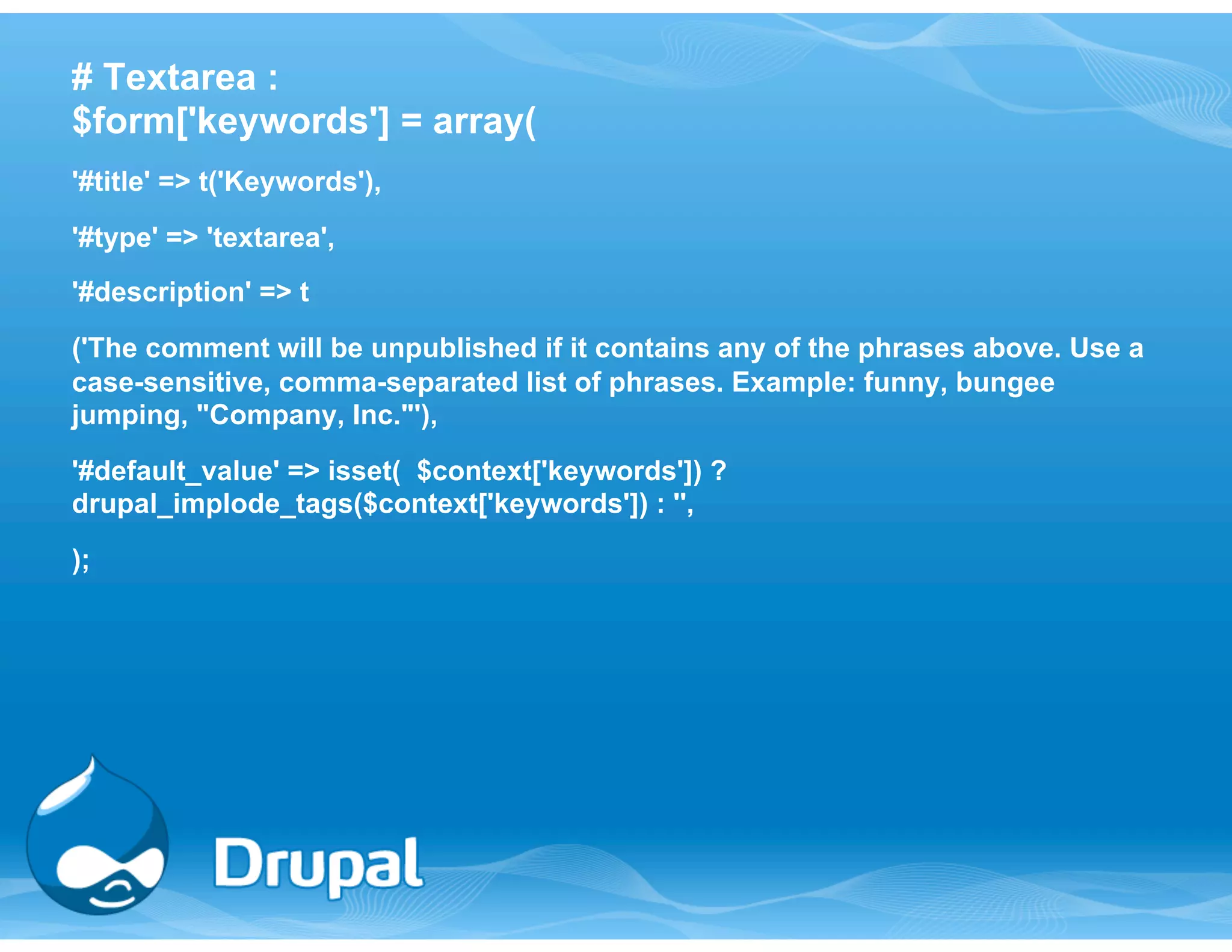 # Textarea : 
$form['keywords'] = array( 
'#title' => t('Keywords'), 
'#type' => 'textarea', 
'#description' => t 
('The comment will be unpublished if it contains any of the phrases above. Use a 
case-sensitive, comma-separated list of phrases. Example: funny, bungee 
jumping, "Company, Inc."'), 
'#default_value' => isset( $context['keywords']) ? 
drupal_implode_tags($context['keywords']) : '', 
); 
 