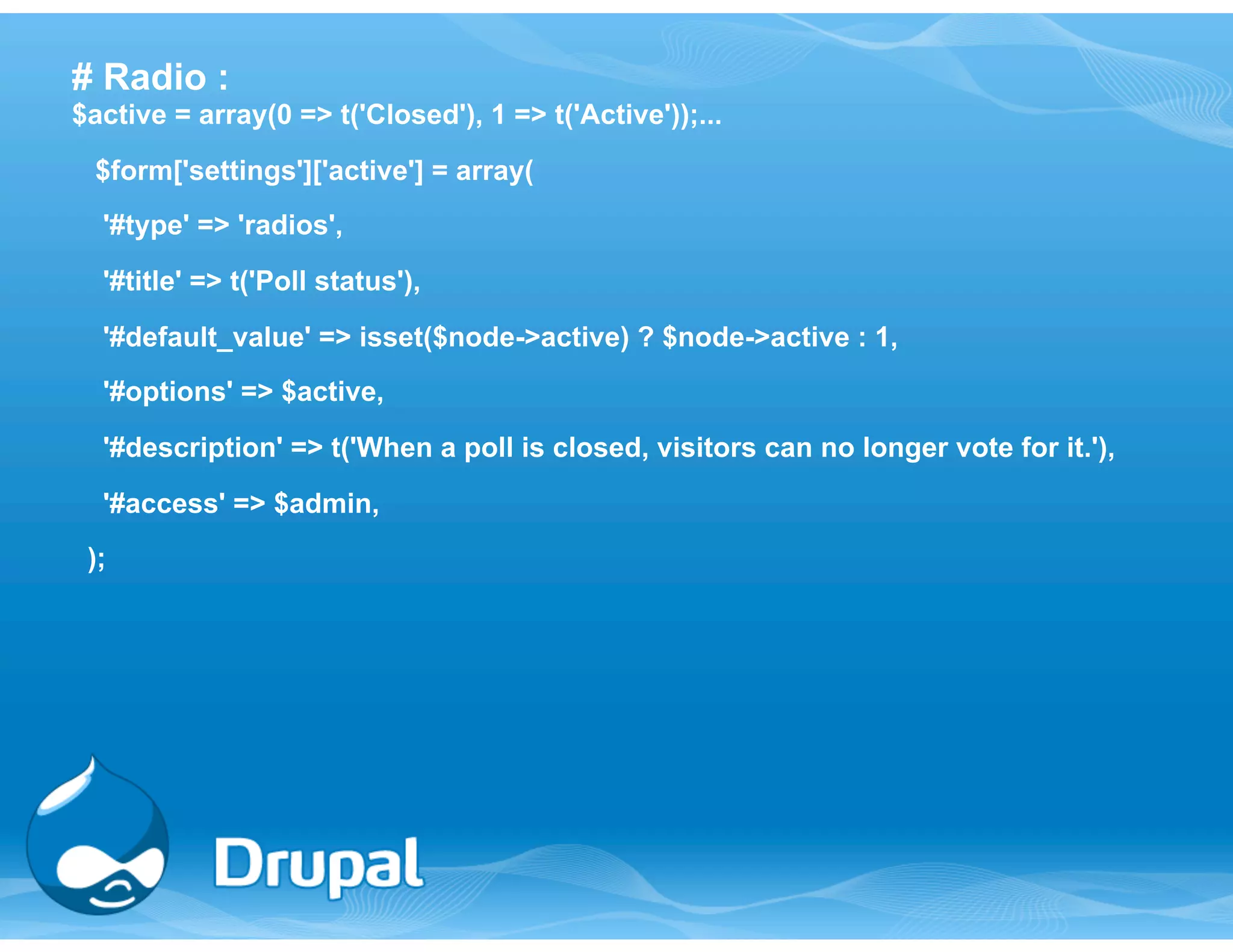 # Radio : 
$active = array(0 => t('Closed'), 1 => t('Active'));... 
$form['settings']['active'] = array( 
'#type' => 'radios', 
'#title' => t('Poll status'), 
'#default_value' => isset($node->active) ? $node->active : 1, 
'#options' => $active, 
'#description' => t('When a poll is closed, visitors can no longer vote for it.'), 
'#access' => $admin, 
); 
 
