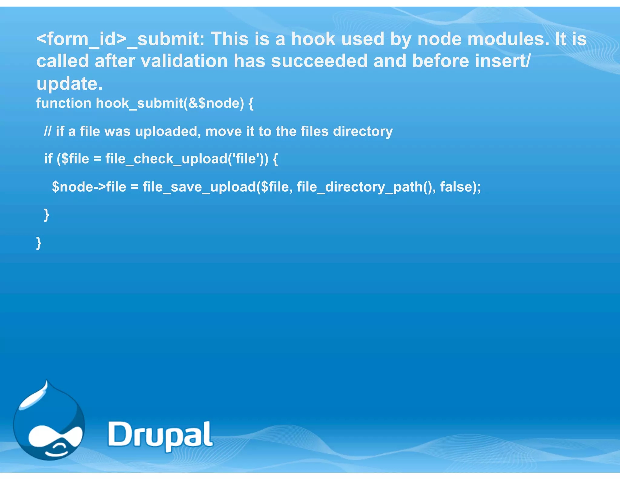 <form_id>_submit: This is a hook used by node modules. It is 
called after validation has succeeded and before insert/ 
update. 
function hook_submit(&$node) { 
// if a file was uploaded, move it to the files directory 
if ($file = file_check_upload('file')) { 
$node->file = file_save_upload($file, file_directory_path(), false); 
} 
} 
 