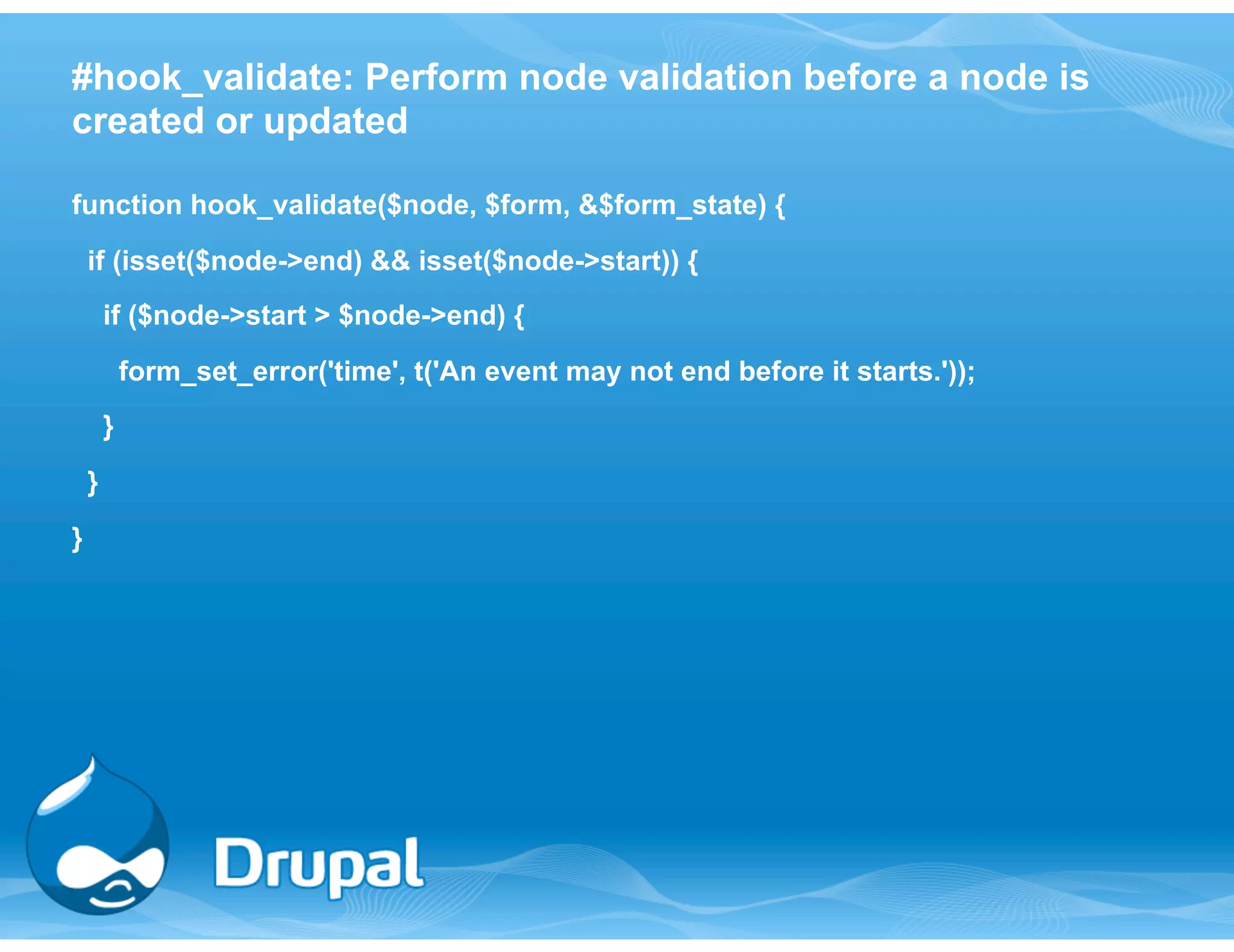 #hook_validate: Perform node validation before a node is 
created or updated 
function hook_validate($node, $form, &$form_state) { 
if (isset($node->end) && isset($node->start)) { 
if ($node->start > $node->end) { 
form_set_error('time', t('An event may not end before it starts.')); 
} 
} 
} 
 