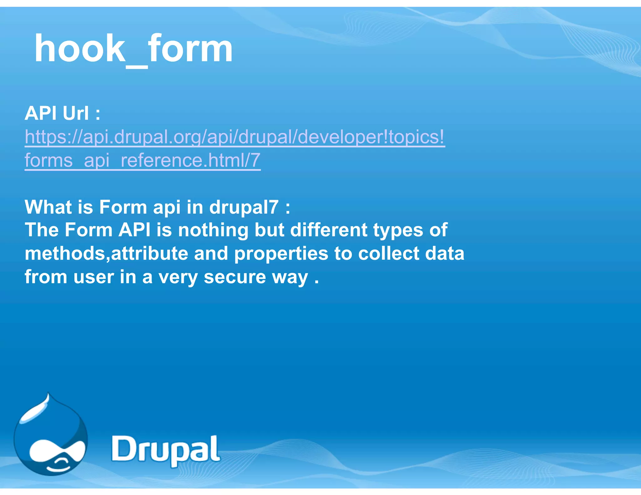 hook_form 
API Url : 
https://api.drupal.org/api/drupal/developer!topics! 
forms_api_reference.html/7 
What is Form api in drupal7 : 
The Form API is nothing but different types of 
methods,attribute and properties to collect data 
from user in a very secure way . 
 