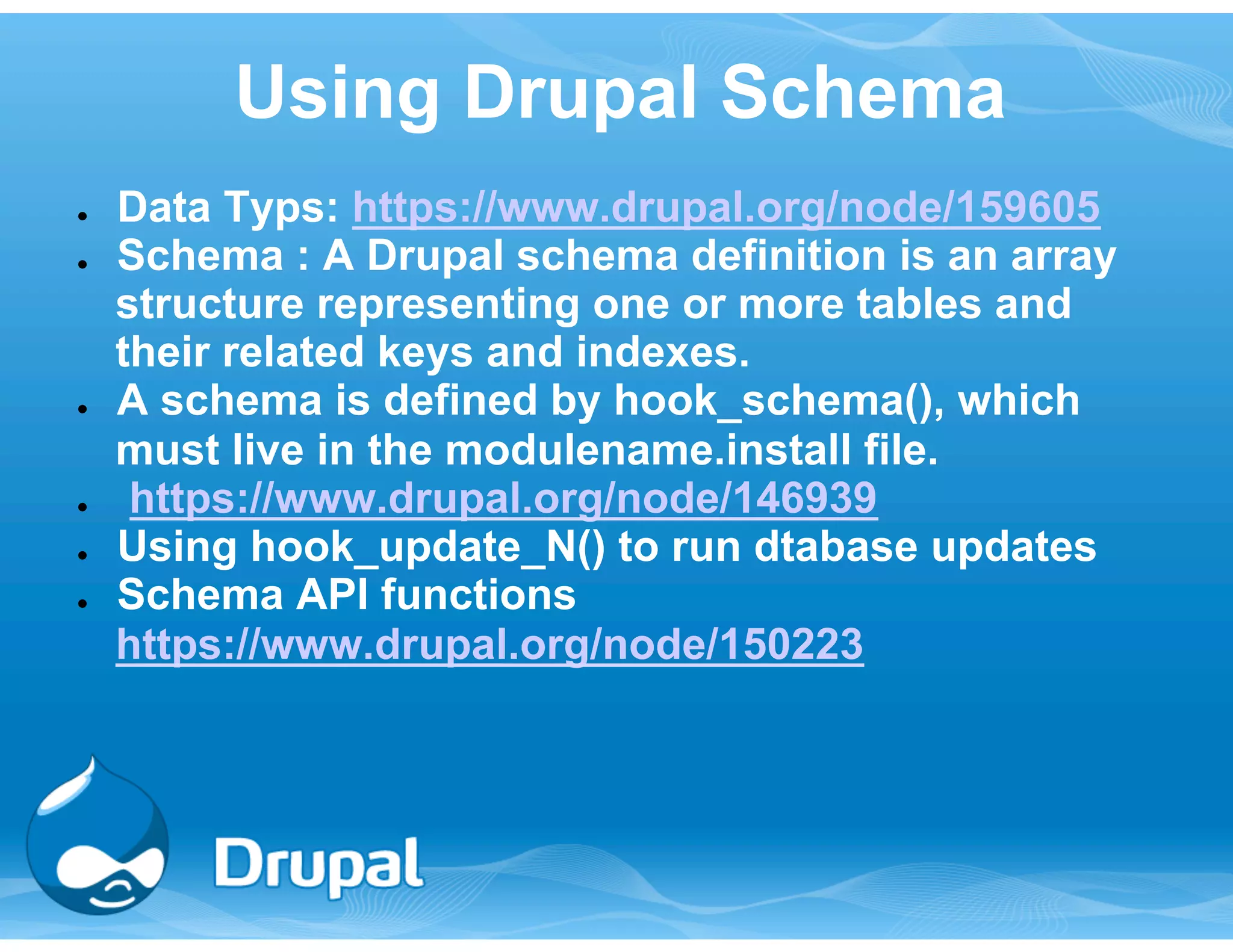 Using Drupal Schema 
● Data Typs: https://www.drupal.org/node/159605 
● Schema : A Drupal schema definition is an array 
structure representing one or more tables and 
their related keys and indexes. 
● A schema is defined by hook_schema(), which 
must live in the modulename.install file. 
● https://www.drupal.org/node/146939 
● Using hook_update_N() to run dtabase updates 
● Schema API functions 
https://www.drupal.org/node/150223 
 