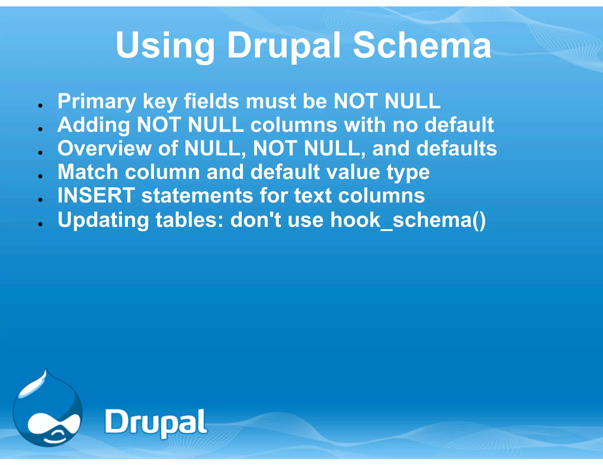 Using Drupal Schema 
● Primary key fields must be NOT NULL 
● Adding NOT NULL columns with no default 
● Overview of NULL, NOT NULL, and defaults 
● Match column and default value type 
● INSERT statements for text columns 
● Updating tables: don't use hook_schema() 
 