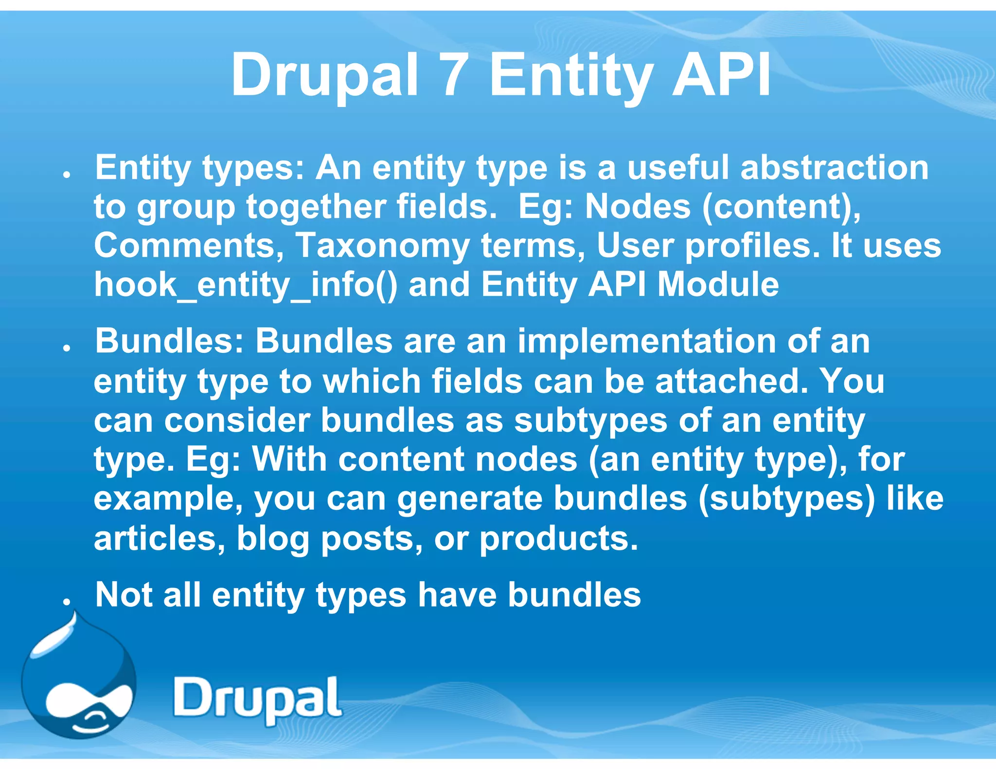 Drupal 7 Entity API 
● Entity types: An entity type is a useful abstraction 
to group together fields. Eg: Nodes (content), 
Comments, Taxonomy terms, User profiles. It uses 
hook_entity_info() and Entity API Module 
● Bundles: Bundles are an implementation of an 
entity type to which fields can be attached. You 
can consider bundles as subtypes of an entity 
type. Eg: With content nodes (an entity type), for 
example, you can generate bundles (subtypes) like 
articles, blog posts, or products. 
● Not all entity types have bundles 
 