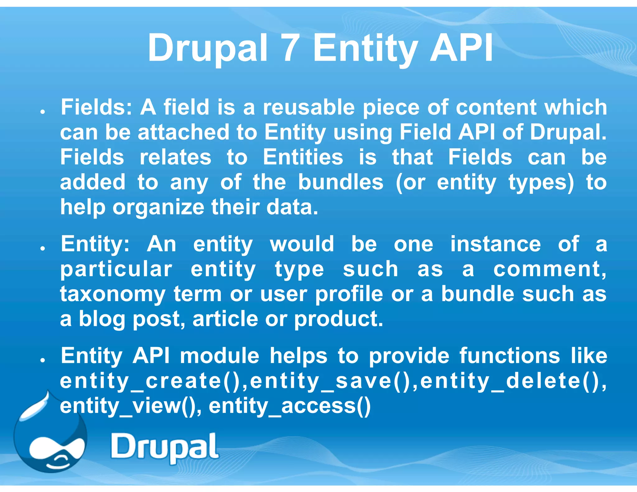 Drupal 7 Entity API 
● Fields: A field is a reusable piece of content which 
can be attached to Entity using Field API of Drupal. 
Fields relates to Entities is that Fields can be 
added to any of the bundles (or entity types) to 
help organize their data. 
● Entity: An entity would be one instance of a 
particular entity type such as a comment, 
taxonomy term or user profile or a bundle such as 
a blog post, article or product. 
● Entity API module helps to provide functions like 
entity_create(),entity_save(),entity_delete(), 
entity_view(), entity_access() 
 