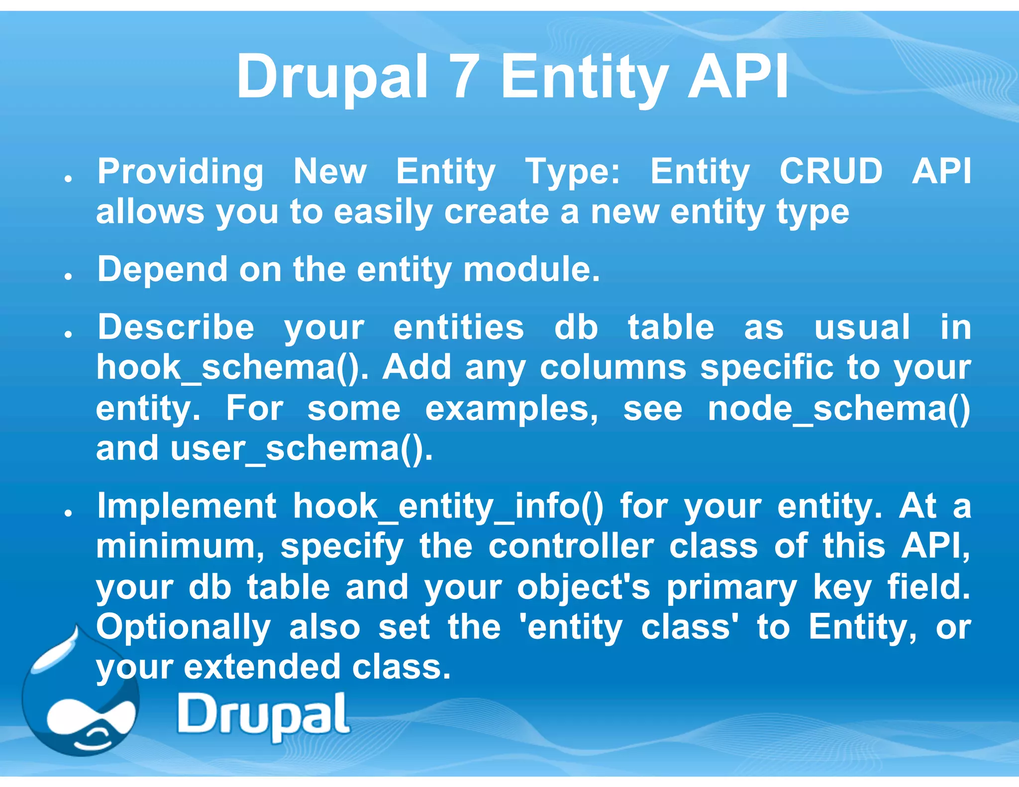 Drupal 7 Entity API 
● Providing New Entity Type: Entity CRUD API 
allows you to easily create a new entity type 
● Depend on the entity module. 
● Describe your entities db table as usual in 
hook_schema(). Add any columns specific to your 
entity. For some examples, see node_schema() 
and user_schema(). 
● Implement hook_entity_info() for your entity. At a 
minimum, specify the controller class of this API, 
your db table and your object's primary key field. 
Optionally also set the 'entity class' to Entity, or 
your extended class. 
 