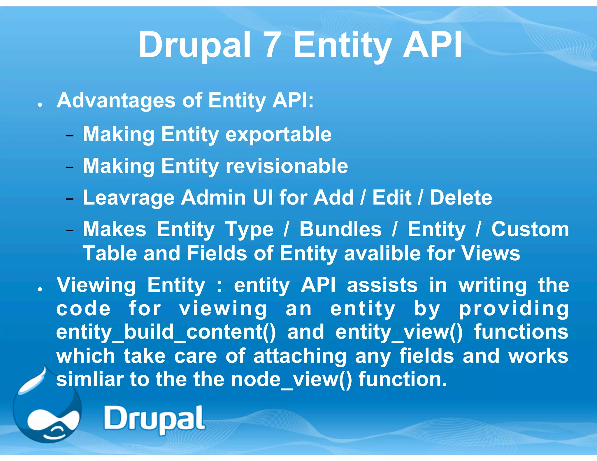 Drupal 7 Entity API 
● Advantages of Entity API: 
− Making Entity exportable 
− Making Entity revisionable 
− Leavrage Admin UI for Add / Edit / Delete 
− Makes Entity Type / Bundles / Entity / Custom 
Table and Fields of Entity avalible for Views 
● Viewing Entity : entity API assists in writing the 
code for viewing an entity by providing 
entity_build_content() and entity_view() functions 
which take care of attaching any fields and works 
simliar to the the node_view() function. 
 