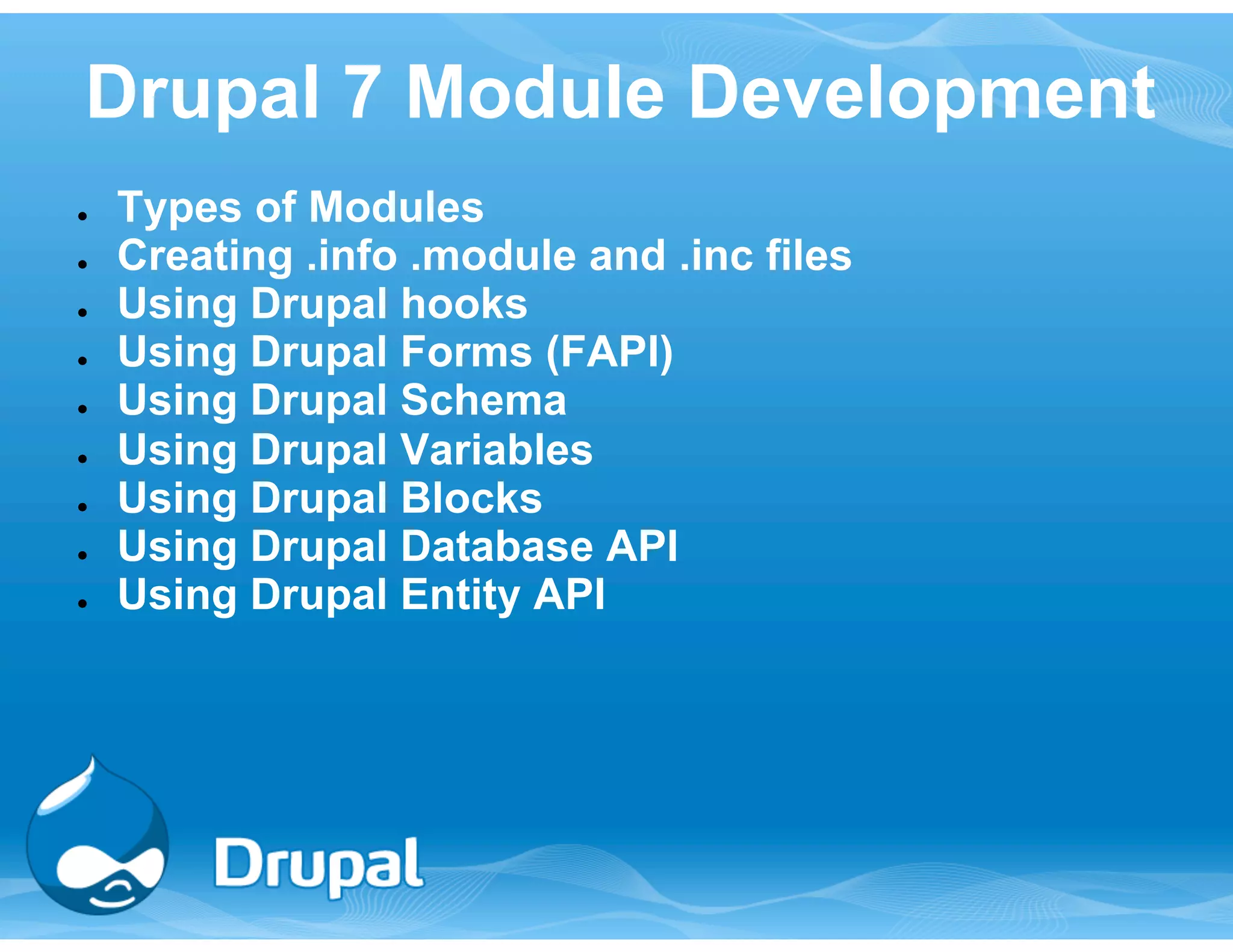 Drupal 7 Module Development 
● Types of Modules 
● Creating .info .module and .inc files 
● Using Drupal hooks 
● Using Drupal Forms (FAPI) 
● Using Drupal Schema 
● Using Drupal Variables 
● Using Drupal Blocks 
● Using Drupal Database API 
● Using Drupal Entity API 
 
