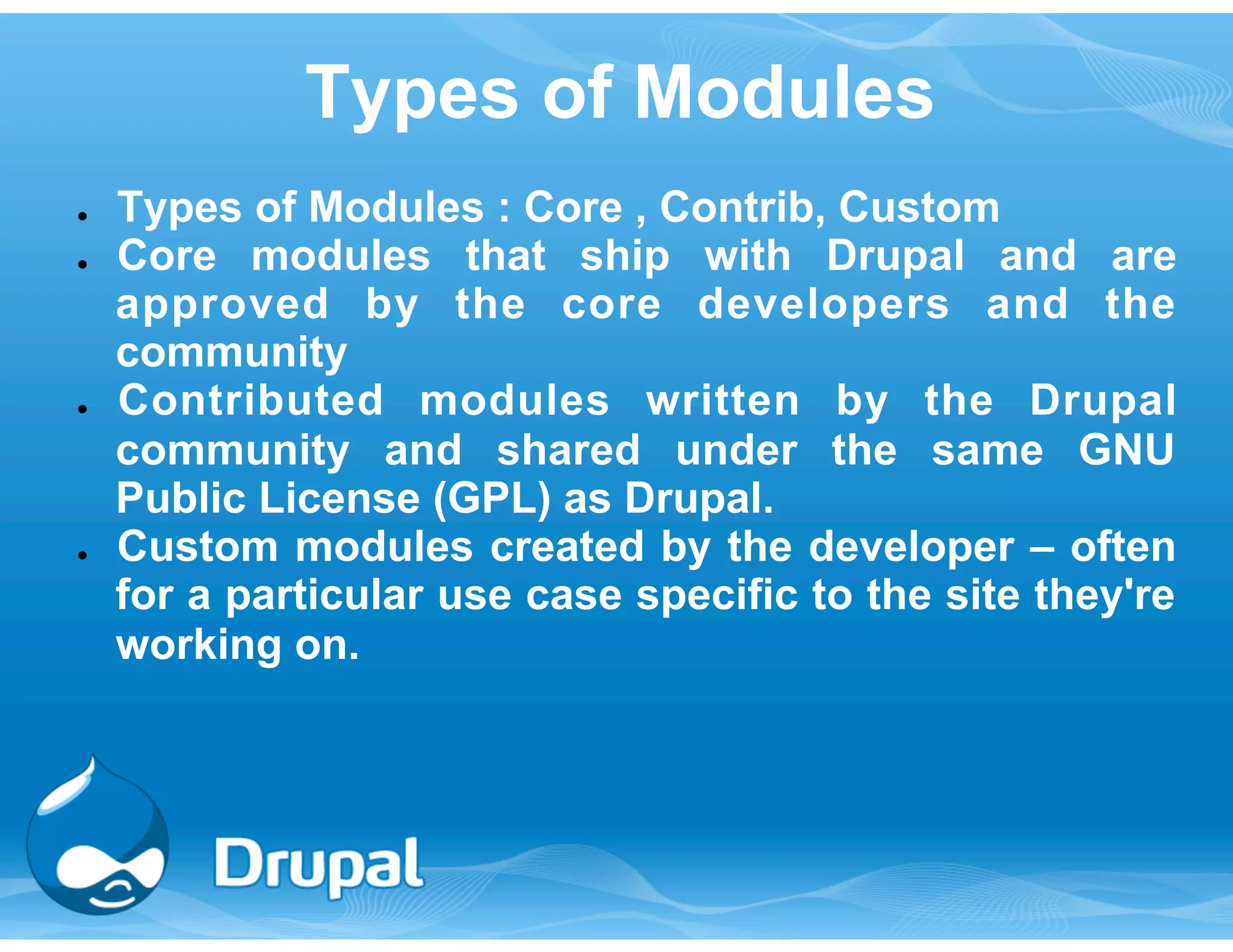 Types of Modules 
● Types of Modules : Core , Contrib, Custom 
● Core modules that ship with Drupal and are 
approved by the core developers and the 
community 
● Contributed modules written by the Drupal 
community and shared under the same GNU 
Public License (GPL) as Drupal. 
● Custom modules created by the developer – often 
for a particular use case specific to the site they're 
working on. 
 