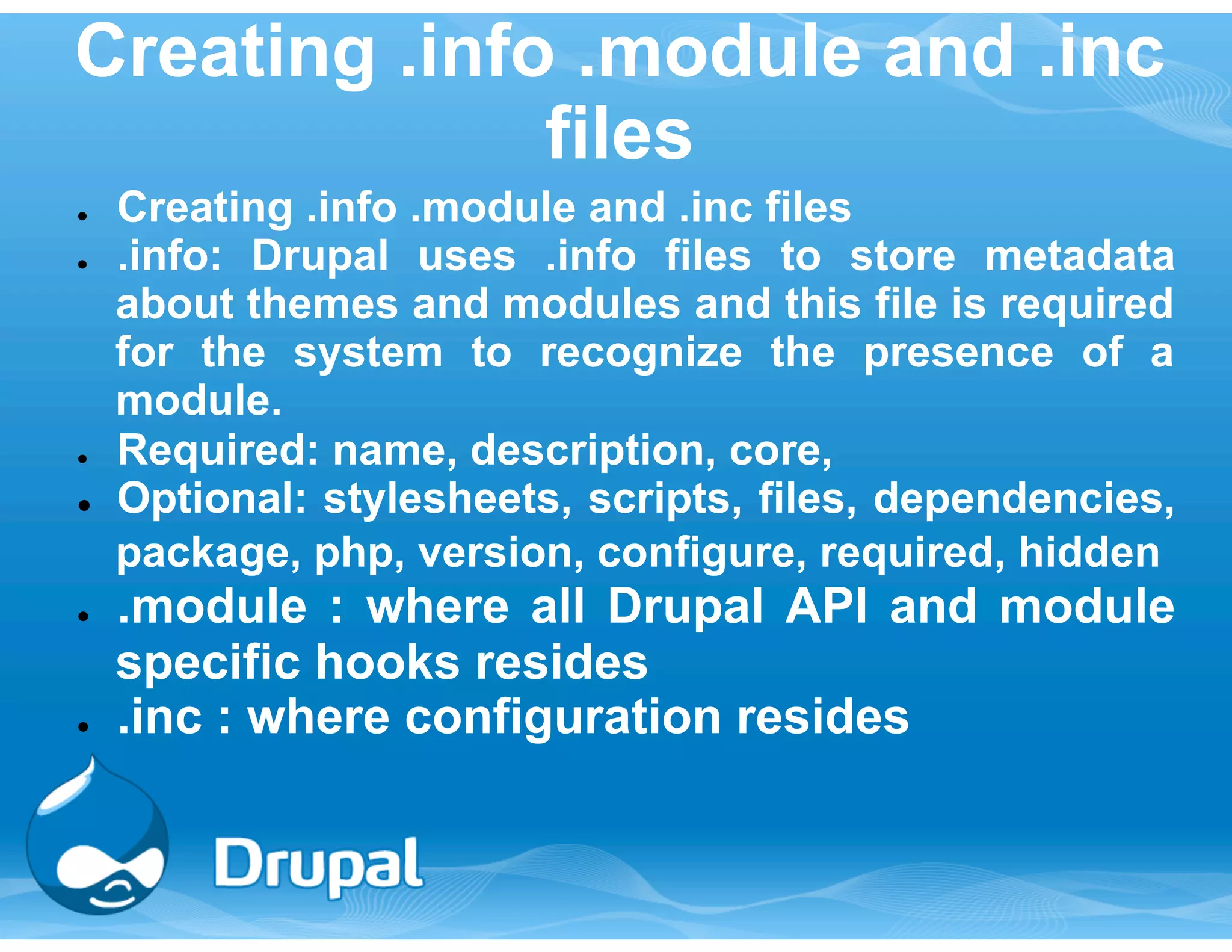 Creating .info .module and .inc 
files 
● Creating .info .module and .inc files 
● .info: Drupal uses .info files to store metadata 
about themes and modules and this file is required 
for the system to recognize the presence of a 
module. 
● Required: name, description, core, 
● Optional: stylesheets, scripts, files, dependencies, 
package, php, version, configure, required, hidden 
● .module : where all Drupal API and module 
specific hooks resides 
● .inc : where configuration resides 
 