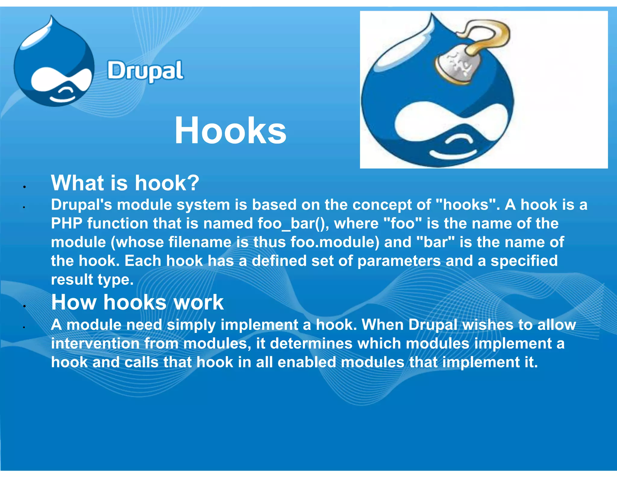 Hooks 
• What is hook? 
• Drupal's module system is based on the concept of "hooks". A hook is a 
PHP function that is named foo_bar(), where "foo" is the name of the 
module (whose filename is thus foo.module) and "bar" is the name of 
the hook. Each hook has a defined set of parameters and a specified 
result type. 
• How hooks work 
• A module need simply implement a hook. When Drupal wishes to allow 
intervention from modules, it determines which modules implement a 
hook and calls that hook in all enabled modules that implement it. 
 
