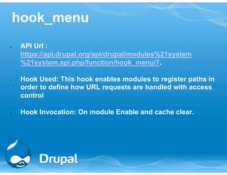 hook_menu 
• API Url : 
https://api.drupal.org/api/drupal/modules%21system 
%21system.api.php/function/hook_menu/7. 
• Hook Used: This hook enables modules to register paths in 
order to define how URL requests are handled with access 
control 
• Hook Invocation: On module Enable and cache clear. 
 