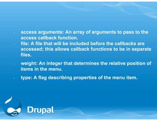 • access arguments: An array of arguments to pass to the 
access callback function. 
• file: A file that will be included before the callbacks are 
accessed; this allows callback functions to be in separate 
files. 
• weight: An integer that determines the relative position of 
items in the menu. 
• type: A flag describing properties of the menu item. 
 