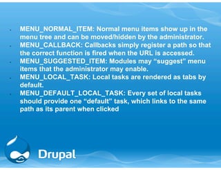 • MENU_NORMAL_ITEM: Normal menu items show up in the 
menu tree and can be moved/hidden by the administrator. 
• MENU_CALLBACK: Callbacks simply register a path so that 
the correct function is fired when the URL is accessed. 
• MENU_SUGGESTED_ITEM: Modules may “suggest” menu 
items that the administrator may enable. 
• MENU_LOCAL_TASK: Local tasks are rendered as tabs by 
default. 
• MENU_DEFAULT_LOCAL_TASK: Every set of local tasks 
should provide one “default” task, which links to the same 
path as its parent when clicked 
 
