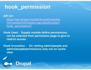 hook_permission 
API Url : 
https://api.drupal.org/api/drupal/modules 
%21system%21system.api.php/function/ 
hook_permission/7 
Hook Used : Supply module define permissions, 
can be selected from permission page to give or 
restrict access 
Hook Invocation : On visiting admin/people and 
admin/people/permissions only not on cache 
clear 
 