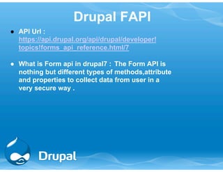 Drupal FAPI 
● API Url : 
https://api.drupal.org/api/drupal/developer! 
topics!forms_api_reference.html/7 
● What is Form api in drupal7 : The Form API is 
nothing but different types of methods,attribute 
and properties to collect data from user in a 
very secure way . 
 