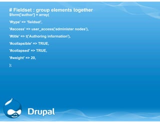 # Fieldset : group elements together 
$form['author'] = array( 
'#type' => 'fieldset', 
'#access' => user_access('administer nodes'), 
'#title' => t('Authoring information'), 
'#collapsible' => TRUE, 
'#collapsed' => TRUE, 
'#weight' => 20, 
); 
 