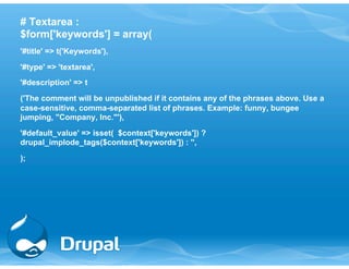 # Textarea : 
$form['keywords'] = array( 
'#title' => t('Keywords'), 
'#type' => 'textarea', 
'#description' => t 
('The comment will be unpublished if it contains any of the phrases above. Use a 
case-sensitive, comma-separated list of phrases. Example: funny, bungee 
jumping, "Company, Inc."'), 
'#default_value' => isset( $context['keywords']) ? 
drupal_implode_tags($context['keywords']) : '', 
); 
 