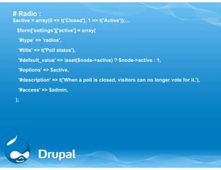 # Radio : 
$active = array(0 => t('Closed'), 1 => t('Active'));... 
$form['settings']['active'] = array( 
'#type' => 'radios', 
'#title' => t('Poll status'), 
'#default_value' => isset($node->active) ? $node->active : 1, 
'#options' => $active, 
'#description' => t('When a poll is closed, visitors can no longer vote for it.'), 
'#access' => $admin, 
); 
 