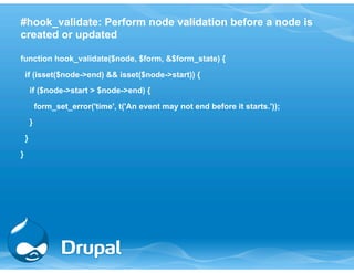 #hook_validate: Perform node validation before a node is 
created or updated 
function hook_validate($node, $form, &$form_state) { 
if (isset($node->end) && isset($node->start)) { 
if ($node->start > $node->end) { 
form_set_error('time', t('An event may not end before it starts.')); 
} 
} 
} 
 