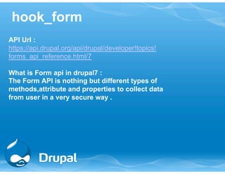 hook_form 
API Url : 
https://api.drupal.org/api/drupal/developer!topics! 
forms_api_reference.html/7 
What is Form api in drupal7 : 
The Form API is nothing but different types of 
methods,attribute and properties to collect data 
from user in a very secure way . 
 