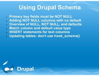 Using Drupal Schema 
● Primary key fields must be NOT NULL 
● Adding NOT NULL columns with no default 
● Overview of NULL, NOT NULL, and defaults 
● Match column and default value type 
● INSERT statements for text columns 
● Updating tables: don't use hook_schema() 
 