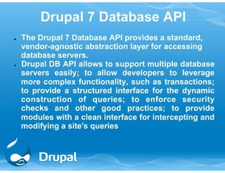 Drupal 7 Database API 
● The Drupal 7 Database API provides a standard, 
vendor-agnostic abstraction layer for accessing 
database servers. 
● Drupal DB API allows to support multiple database 
servers easily; to allow developers to leverage 
more complex functionality, such as transactions; 
to provide a structured interface for the dynamic 
construction of queries; to enforce security 
checks and other good practices; to provide 
modules with a clean interface for intercepting and 
modifying a site's queries 
 