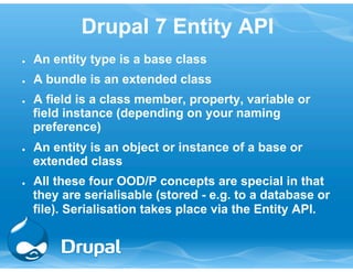 Drupal 7 Entity API 
● An entity type is a base class 
● A bundle is an extended class 
● A field is a class member, property, variable or 
field instance (depending on your naming 
preference) 
● An entity is an object or instance of a base or 
extended class 
● All these four OOD/P concepts are special in that 
they are serialisable (stored - e.g. to a database or 
file). Serialisation takes place via the Entity API. 
 