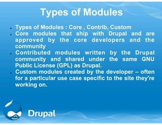Types of Modules 
● Types of Modules : Core , Contrib, Custom 
● Core modules that ship with Drupal and are 
approved by the core developers and the 
community 
● Contributed modules written by the Drupal 
community and shared under the same GNU 
Public License (GPL) as Drupal. 
● Custom modules created by the developer – often 
for a particular use case specific to the site they're 
working on. 
 