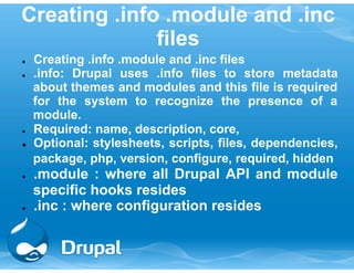 Creating .info .module and .inc 
files 
● Creating .info .module and .inc files 
● .info: Drupal uses .info files to store metadata 
about themes and modules and this file is required 
for the system to recognize the presence of a 
module. 
● Required: name, description, core, 
● Optional: stylesheets, scripts, files, dependencies, 
package, php, version, configure, required, hidden 
● .module : where all Drupal API and module 
specific hooks resides 
● .inc : where configuration resides 
 