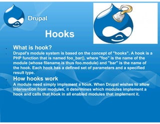 Hooks 
• What is hook? 
• Drupal's module system is based on the concept of "hooks". A hook is a 
PHP function that is named foo_bar(), where "foo" is the name of the 
module (whose filename is thus foo.module) and "bar" is the name of 
the hook. Each hook has a defined set of parameters and a specified 
result type. 
• How hooks work 
• A module need simply implement a hook. When Drupal wishes to allow 
intervention from modules, it determines which modules implement a 
hook and calls that hook in all enabled modules that implement it. 
 