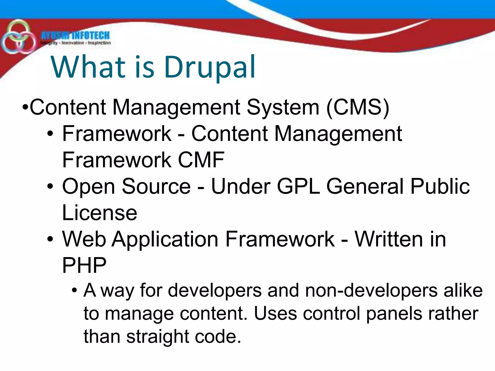 What is Drupal
•Content Management System (CMS)
  • Framework - Content Management
    Framework CMF
  • Open Source - Under GPL General Public
    License
  • Web Application Framework - Written in
    PHP
    • A way for developers and non-developers alike
      to manage content. Uses control panels rather
      than straight code.
 