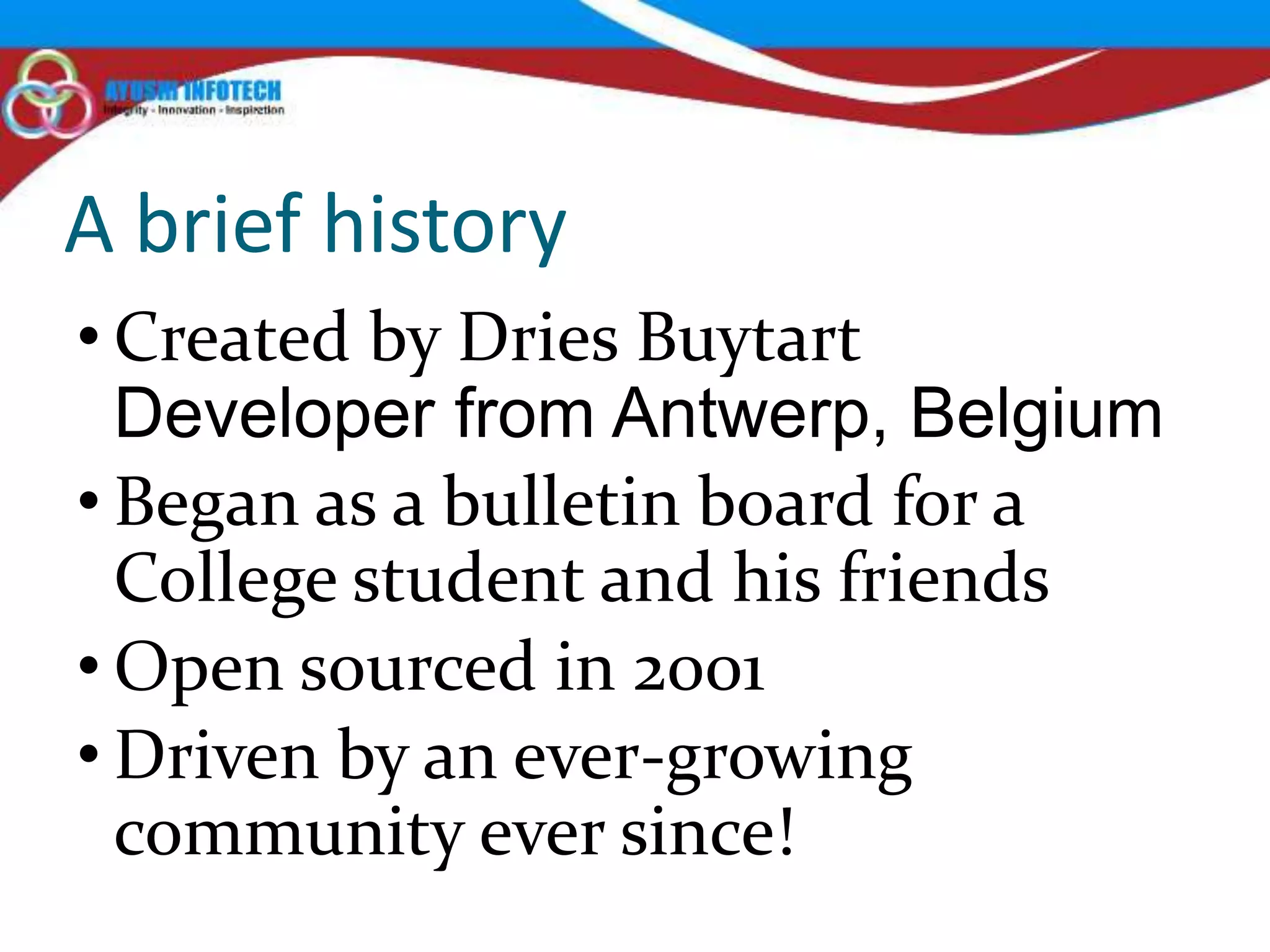 A brief history
• Created by Dries Buytart
  Developer from Antwerp, Belgium
• Began as a bulletin board for a
  College student and his friends
• Open sourced in 2001
• Driven by an ever-growing
  community ever since!
 