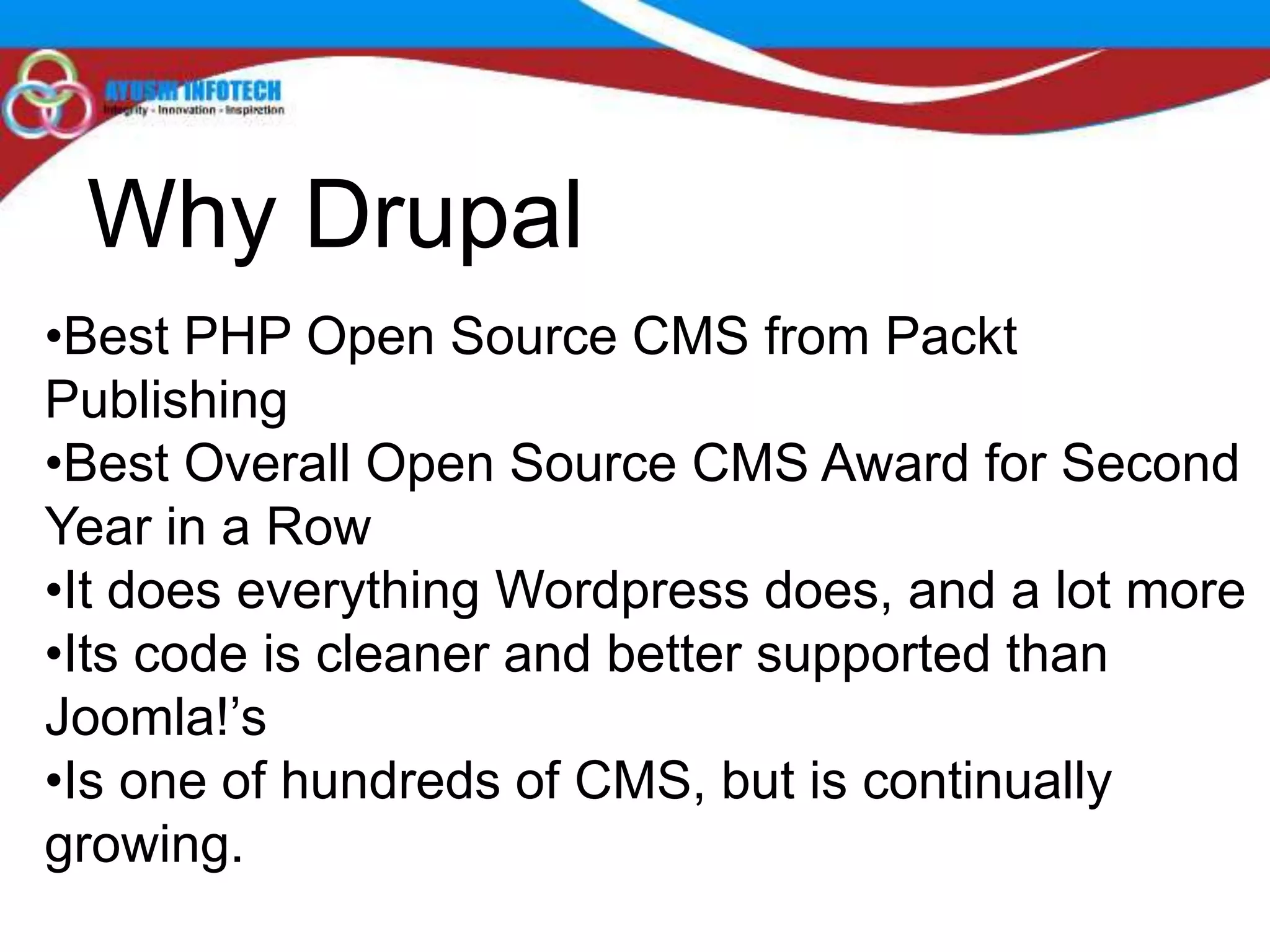 Why Drupal
•Best PHP Open Source CMS from Packt
Publishing
•Best Overall Open Source CMS Award for Second
Year in a Row
•It does everything Wordpress does, and a lot more
•Its code is cleaner and better supported than
Joomla!’s
•Is one of hundreds of CMS, but is continually
growing.
 