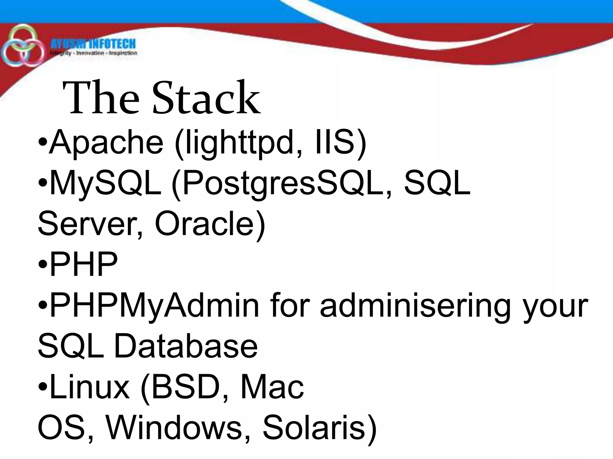 The Stack
•Apache (lighttpd, IIS)
•MySQL (PostgresSQL, SQL
Server, Oracle)
•PHP
•PHPMyAdmin for adminisering your
SQL Database
•Linux (BSD, Mac
OS, Windows, Solaris)
 