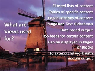 Filtered lists of content
                Tables of specific content
                Paged sections of content
What are       Image and Text slideshows
Views used              Date based output
             RSS feeds for certain content
for?
                Can be displayed in Pages
                                   or Blocks
                 To Extend and work with
                            module output
 