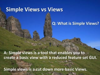 Simple Views vs Views

                          Q: What is Simple Views?




A: Simple views is a tool that enables you to
create a basic view with a reduced feature set GUI.

Simple views is a cut down more basic Views.
 
