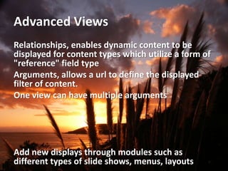 Advanced Views
Relationships, enables dynamic content to be
displayed for content types which utilize a form of
"reference" field type
Arguments, allows a url to define the displayed
filter of content.
One view can have multiple arguments




Add new displays through modules such as
different types of slide shows, menus, layouts
 