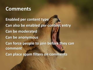 Comments
Enabled per content type
Can also be enabled per content entry
Can be moderated
Can be anonymous
Can force people to join before they can
comment
Can place spam filters on comments
 