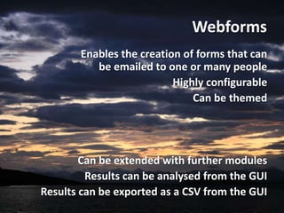 Webforms
       Enables the creation of forms that can
          be emailed to one or many people
                          Highly configurable
                              Can be themed




        Can be extended with further modules
         Results can be analysed from the GUI
Results can be exported as a CSV from the GUI
 