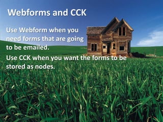 Webforms and CCK
Use Webform when you
need forms that are going
to be emailed.
Use CCK when you want the forms to be
stored as nodes.
 