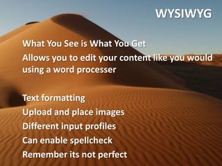 WYSIWYG

What You See is What You Get
Allows you to edit your content like you would
using a word processer

Text formatting
Upload and place images
Different input profiles
Can enable spellcheck
Remember its not perfect
 